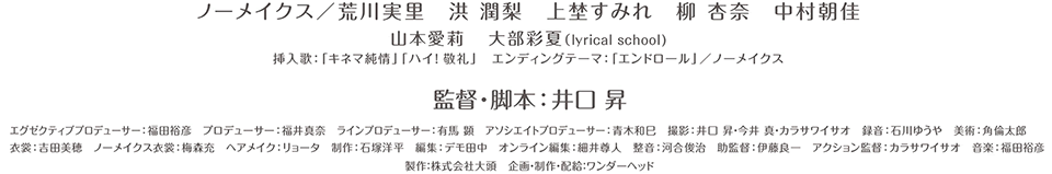 ノーメイクス　荒川実里　洪潤梨　　上埜すみれ　柳杏奈　中村朝佳　山本愛莉　大部彩夏（lyrical school）挿入歌　キネマ純情　ハイ！敬礼　エンディングテーマ　エンドロール　監督・脚本　井口昇
